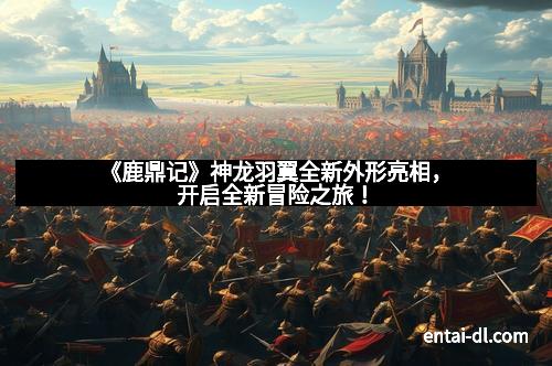 《鹿鼎记》神龙羽翼全新外形亮相，开启全新冒险之旅！