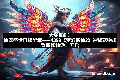 大奖888：仙宠盛世再续华章——4399《梦幻修仙2》神秘宠物加盟新修仙派，开启你的修仙传说！